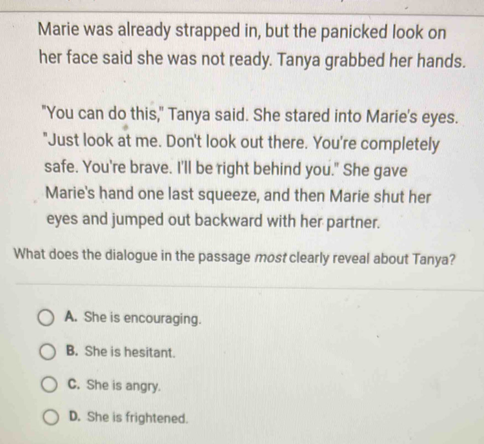 Marie was already strapped in, but the panicked look on
her face said she was not ready. Tanya grabbed her hands.
"You can do this," Tanya said. She stared into Marie's eyes.
"Just look at me. Don't look out there. You're completely
safe. You're brave. I'll be right behind you." She gave
Marie's hand one last squeeze, and then Marie shut her
eyes and jumped out backward with her partner.
What does the dialogue in the passage most clearly reveal about Tanya?
A. She is encouraging.
B. She is hesitant.
C. She is angry.
D. She is frightened.