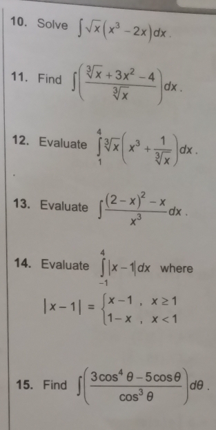 Solve ∈t sqrt(x)(x^3-2x)dx. 
11. Find ∈t ( (sqrt[3](x)+3x^2-4)/sqrt[3](x) )dx. 
12. Evaluate ∈tlimits _1^(4sqrt[3](x)(x^3+frac 1)sqrt[3](x))dx. 
13. Evaluate ∈t frac (2-x)^2-xx^3dx. 
14. Evaluate ∈tlimits _(-1)^4|x-1|dx where
|x-1|=beginarrayl x-1,x≥ 1 1-x,x<1endarray.
15. Find ∈t ( (3cos^4θ -5cos θ )/cos^3θ  )dθ.