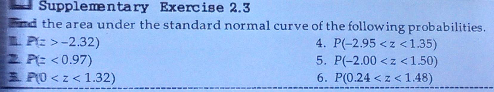 = Supplementary Exercise 2.3 
and the area under the standard normal curve of the following probabilities. 
m. P(z>-2.32) 4. P(-2.95
2 P(=<0.97)
5. P(-2.00
P(0
6. P(0.24
