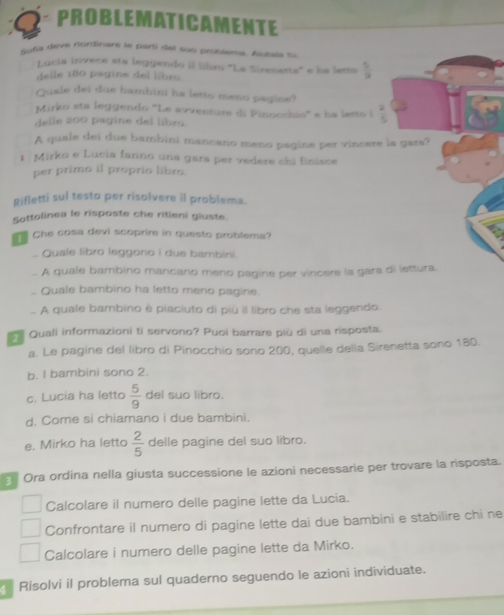 PROBLEMATICAMENTE
Sotía deve riordinare le parti del sus problema. Autala su
Lucia invece sta leggendo il libro 'La Sirenetta' e ha lesto  5/9 
delle 180 pagine del libro.
Quale dei due bambini ha letto meno pagine?
Mirko sta leggendo 'Le avventure di Pinocchio'' e ha letto i  2/5 
delle 200 pagine del libro.
A quale dei due bambini mancano meno pagine per vincere la gara?
1  Mirko e Lucia fanno una gara per vedere chi finisce
per primo il proprio libro.
gifletti sul testo per risolvere il problema.
Sottolinea le risposte che ritieni giuste.
Che cosa devi scoprire in questo problema?
. Quale libro leggono i due bambini.
. A quale bambino mancano meno pagine per vincere la gara di lettura.
_ Quale bambino ha letto meno pagine.
A quale bambino è piaciuto di più il libro che sta leggendo.
Quali informazioni ti servono? Puoi barrare più di una risposta.
a. Le pagine del libro di Pinocchio sono 200, quelle della Sirenetta sono 180.
b. I bambini sono 2.
c. Lucia ha letto  5/9  del suo libro.
d. Come si chiamano i due bambini.
e. Mirko ha letto  2/5  delle pagine del suo libro.
Ora ordina nella giusta successione le azioni necessarie per trovare la risposta.
Calcolare il numero delle pagine lette da Lucia.
Confrontare il numero di pagine lette dai due bambini e stabilire chi ne
Calcolare i numero delle pagine lette da Mirko.
Risolvi il problema sul quaderno seguendo le azioni individuate.