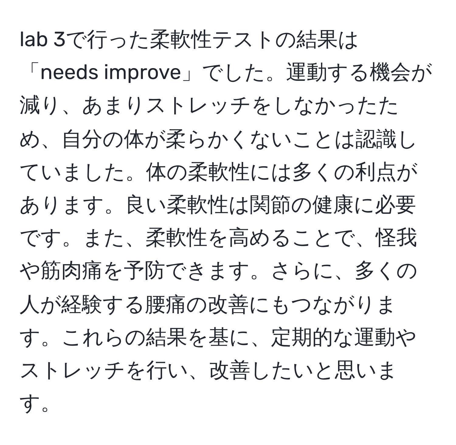 lab 3で行った柔軟性テストの結果は「needs improve」でした。運動する機会が減り、あまりストレッチをしなかったため、自分の体が柔らかくないことは認識していました。体の柔軟性には多くの利点があります。良い柔軟性は関節の健康に必要です。また、柔軟性を高めることで、怪我や筋肉痛を予防できます。さらに、多くの人が経験する腰痛の改善にもつながります。これらの結果を基に、定期的な運動やストレッチを行い、改善したいと思います。