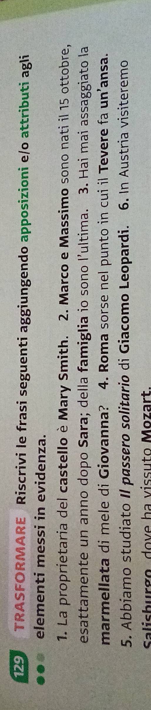 129 TRASFORMARE Riscrivi le frasi seguenti aggiungendo apposizioni e/o attributi agli 
elementi messi in evidenza. 
1. La proprietaria del castello è Mary Smith. 2. Marco e Massimo sono nati il 15 ottobre, 
esattamente un anno dopo Sara; della famiglia io sono l’ultima. 3. Hai mai assaggiato la 
marmellata di mele di Giovanna? 4. Roma sorse nel punto in cui il Tevere fa un’ansa. 
5. Abbiamo studiato II passero solitario di Giacomo Leopardi. 6. In Austria visiteremo 
Salisburgo dove ha vissuto Mozart.