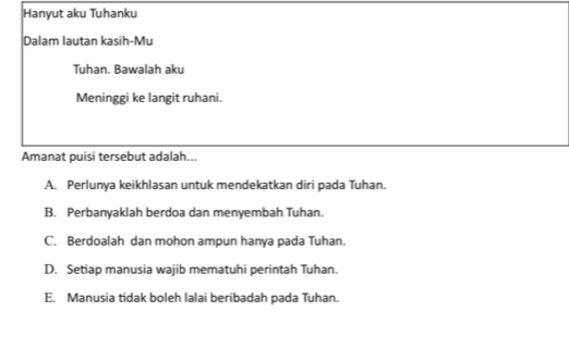 Hanyut aku Tuhanku
Dalam lauțan kasih-Mu
Tuhan. Bawalah aku
Meninggi ke langit ruhani.
Amanat puisi tersebut adalah...
A. Perlunya keikhlasan untuk mendekatkan diri pada Tuhan.
B. Perbanyaklah berdoa dan menyembah Tuhan.
C. Berdoalah dan mohon ampun hanya pada Tuhan.
D. Setiap manusia wajib mematuhi perintah Tuhan.
E. Manusia tidak boleh lalai beribadah pada Tuhan.