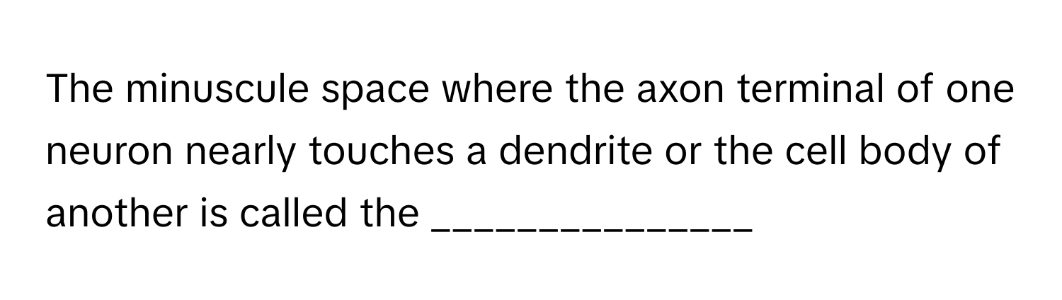 The minuscule space where the axon terminal of one neuron nearly touches a dendrite or the cell body of another is called the _______________