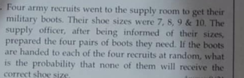 Four army recruits went to the supply room to get their 
military boots. Their shoe sizes were 7, 8, 9 & 10. The 
supply officer, after being informed of their sizes, 
prepared the four pairs of boots they need. If the boots 
are handed to each of the four recruits at random, what 
is the probability that none of them will receive the 
correct shoe size.