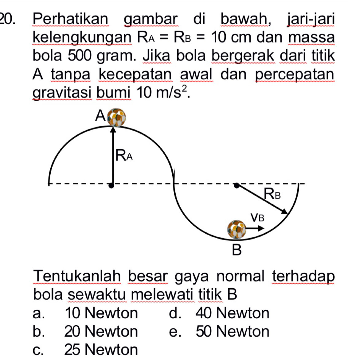 Perhatikan gambar di bawah, jari-jari
kelengkungan R_A=R_B=10cm dan massa
bola 500 gram. Jika bola bergerak dari titik
A tanpa kecepatan awal dan percepatan
gravitasi bumi 10m/s^2.
Tentukanlah besar gaya normal terhadap
bola sewaktu melewati titik B
a. 10 Newton d. 40 Newton
b. 20 Newton e. 50 Newton
c. 25 Newton