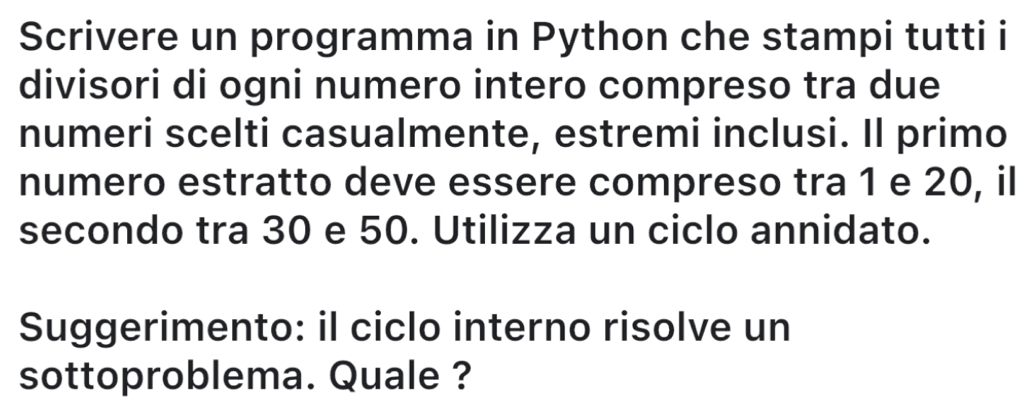 Scrivere un programma in Python che stampi tutti i 
divisori di ogni numero intero compreso tra due 
numeri scelti casualmente, estremi inclusi. Il primo 
numero estratto deve essere compreso tra 1 e 20, il 
secondo tra 30 e 50. Utilizza un ciclo annidato. 
Suggerimento: il ciclo interno risolve un 
sottoproblema. Quale ?