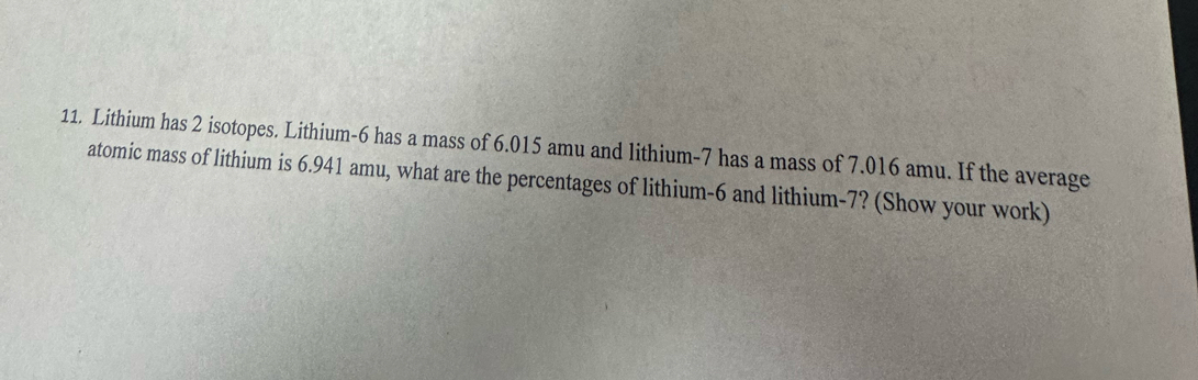 Lithium has 2 isotopes. Lithium- 6 has a mass of 6.015 amu and lithium- 7 has a mass of 7.016 amu. If the average 
atomic mass of lithium is 6.941 amu, what are the percentages of lithium- 6 and lithium- 7? (Show your work)