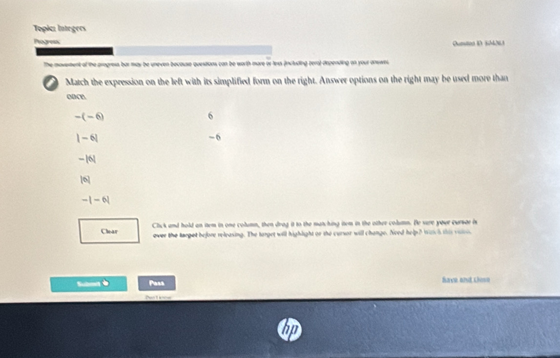 Topic: lntegers
Progress
Quntion i 5M061
The movestent of the progress bar may be uneven because questions can be worth more or less (including zero) drpending on your answel.
Match the expression on the left with its simplified form on the right. Answer options on the right may be used more than
oace
-(-6)
6
|-6|
-6
-|6|
10
-|-6|
Clear Click and hold an item in one column, then drag it to the matching item in the other column. Be sure your cursor is
over the target before releasing. The target will highlight or the cursor will change. Need help? watch this viee
Subm Pass Save and Llese
Don't know
n