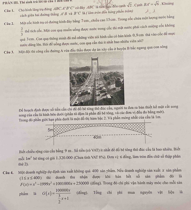 PHẢN III. Thí sinh trả lời từ cầu 1 đến cầu b . Khoảng
Câu 1. Cho hình lăng trụ đứng ABC. A'B'C' có đây ABC là tam giác đều cạnh sqrt(2). Cạnh BA'=sqrt(6)
cách giữa hai đường thẳng A'B và B'C là ( làm tròn đến hàng phần trăm)
Câu 2. Một cốc hình trụ có đường kính đáy bằng 7 cm , chiều cao 15cm . Trong cốc chứa một lượng nước bằng
 2/3  thể tích cốc. Một con quạ muốn uống được nước trong cốc thì mặt nước phái cách miệng cốc không
quá 3cm. Con quạ thông minh đã mổ những viên sỏi hình cầu có bán kính 0,9cm thả vào cốc để mực
nước dâng lên. Hỏi để uống được nước, con quạ cần thả ít nhất bao nhiêu viên sỏi?
Câu 3. Một đội thi công cầu đường A v thầu được dự án xây cầu ở huyện B bắc ngang qua con sông
Để hoạch định được số tiền cần chi đề đồ bê tông thô đúc cầu, người ta đưa ra bản thiết kế mặt cắt song
song của cầu là hình bên dưới (phần tô đậm là phần đồ bê tông, và các đơn vị đều đo bằng mét).
Trong đó phần giới hạn phía dưới là một đồ thị hàm bậc 2. Và phần mỏng nhất của cầu là 1m.
5m
40m
Biết chiều rộng của cầu bằng 9 m . Số tiền (có VAT) ít nhất để đỗ bê tông thô đúc cầu là bao nhiêu. Biết
mỗi 1m^3 bê tông có giá 1.320.000 (Chưa tính VAT 8%). Đơn vị: tỉ đồng, làm tròn đến chữ số thập phân
thứ 2).
Câu 4. Một doanh nghiệp dự định sản xuất không quá 400 sản phẩm. Nếu doanh nghiệp sản xuất x sản phẩm
(1≤ x≤ 400) thì doanh thu nhận được khi bán hết số sản phẩm đó là
F(x)=x^3-1999x^2+1001000x+250000 (đồng). Trong đó chi phí vận hành máy móc cho mỗi sản
phẩm là G(x)=frac 100000x 3/2 x+1 (đồng). Tổng chi phí mua nguyên vật liệu là