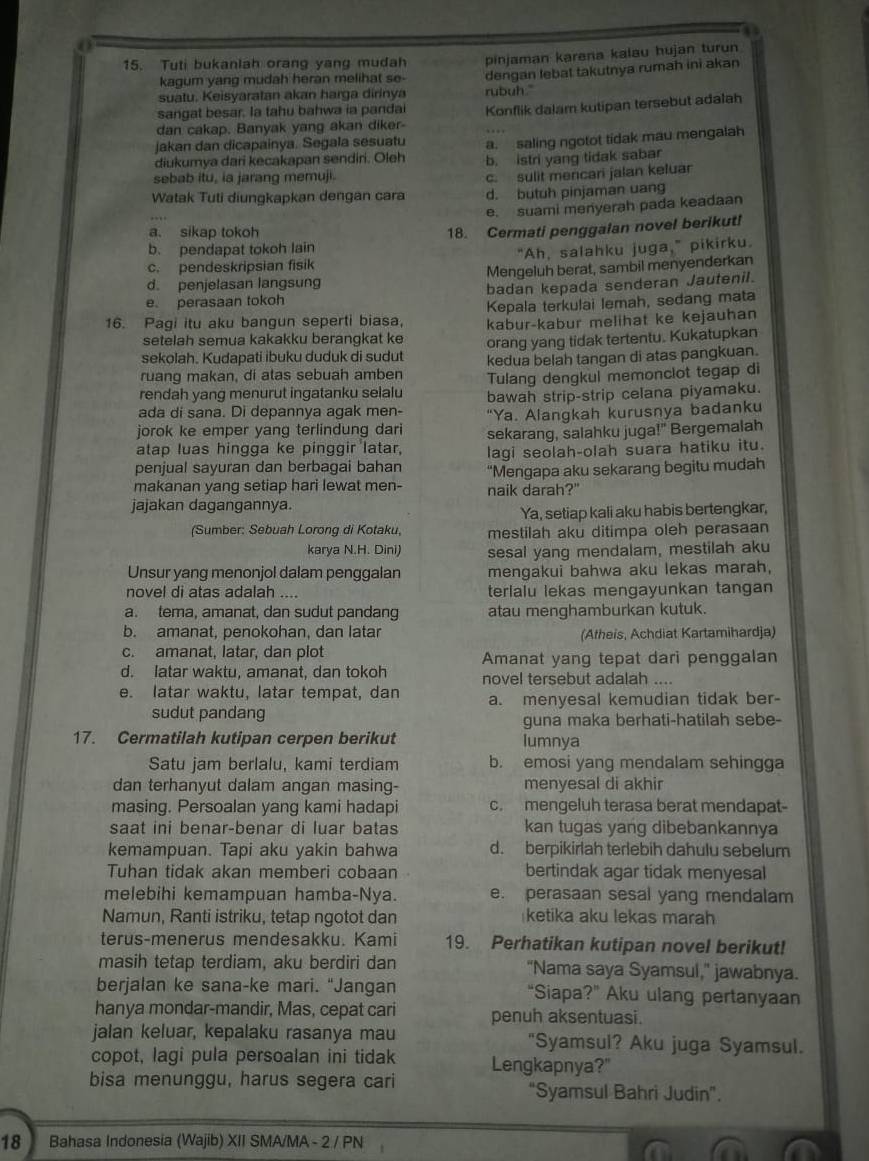 Tuti bukanlah orang yang mudah pinjaman karena kalau hujan turun
kagum yang mudah heran melihat se-
suatu. Keisyaratan akan harga dirinya dengan lebat takutnya rumah ini akan
sangat besar. la tahu bahwa ia pandai rubuh."
dan cakap. Banyak yang akan diker- Konflik dalam kutipan tersebut adalah
jakan dan dicapainya. Segala sesuatu a. saling ngotot tidak mau mengalah
diukumya dari kecakapan sendiri. Oleh b. istri yang tidak sabar
sebab itu, ia jarang memuji
Watak Tuti diungkapkan dengan cara c. sulit mencari jalan keluar
d. butuh pinjaman uang
e. suami menyerah pada keadaan
a. sikap tokoh
18. Cermati penggalan novel berikut!
b. pendapat tokoh lain
c. pendeskripsian fisik "Ah, salahku juga," pikirku.
d. penjelasan langsung Mengeluh berat, sambil menyenderkan
e. perasaan tokoh badan kepada senderan Jautenil.
Kepala terkulai lemah, sedang mata
16. Pagi itu aku bangun seperti biasa. kabur-kabur melihat ke kejauhan
setelah semua kakakku berangkat ke
sekolah. Kudapati ibuku duduk di sudut orang yang tidak tertentu. Kukatupkan
ruang makan, di atas sebuah amben kedua belah tangan di atas pangkuan.
Tulang dengkul memonciot tegap di
rendah yang menurut ingatanku selalu bawah strip-strip celana piyamaku.
ada di sana. Di depannya agak men- “Ya. Alangkah kurusnya badanku
jorok ke emper yang terlindung dari sekarang, salahku juga!" Bergemalah
atap luas hingga ke pinggir latar. lagi seolah-olah suara hatiku itu.
penjual sayuran dan berbagai bahan
makanan yang setiap hari lewat men- “Mengapa aku sekarang begitu mudah
naik darah?"
jajakan dagangannya.
Ya, setiap kali aku habis bertengkar,
(Sumber: Sebuah Lorong di Kotaku, mestilah aku ditimpa oleh perasaan
karya N.H. Dini) sesal yang mendalam, mestilah aku
Unsur yang menonjol dalam penggalan mengakui bahwa aku lekas marah,
novel di atas adalah .... terlalu lekas mengayunkan tangan
a. tema, amanat, dan sudut pandang atau menqhamburkan kutuk.
b. amanat, penokohan, dan latar (Atheis, Achdiat Kartamihardja)
c. amanat, latar, dan plot
d. latar waktu, amanat, dan tokoh Amanat yang tepat dari penggalan
novel tersebut adalah ....
e. latar waktu, latar tempat, dan a. menyesal kemudian tidak ber-
sudut pandang
guna maka berhati-hatilah sebe-
17. Cermatilah kutipan cerpen berikut lumnya
Satu jam berlalu, kami terdiam b. emosi yang mendalam sehingga
dan terhanyut dalam angan masing- menyesal di akhir
masing. Persoalan yang kami hadapi c. mengeluh terasa berat mendapat-
saat ini benar-benar di luar batas kan tugas yang dibebankannya
kemampuan. Tapi aku yakin bahwa d. berpikirlah terlebih dahulu sebelum
Tuhan tidak akan memberi cobaan bertindak agar tidak menyesal
melebihi kemampuan hamba-Nya. e. perasaan sesal yang mendalam
Namun, Ranti istriku, tetap ngotot dan ketika aku lekas marah
terus-menerus mendesakku. Kami 19. Perhatikan kutipan novel berikut!
masih tetap terdiam, aku berdiri dan "Nama saya Syamsul," jawabnya.
berjalan ke sana-ke mari. "Jangan “Siapa?” Aku ulang pertanyaan
hanya mondar-mandir, Mas, cepat cari penuh aksentuasi.
jalan keluar, kepalaku rasanya mau "Syamsul? Aku juga Syamsul.
copot, lagi pula persoalan ini tidak Lengkapnya?"
bisa menunggu, harus segera cari "Syamsul Bahri Judin".
18 Bahasa Indonesia (Wajib) XII SMA/MA - 2 / PN