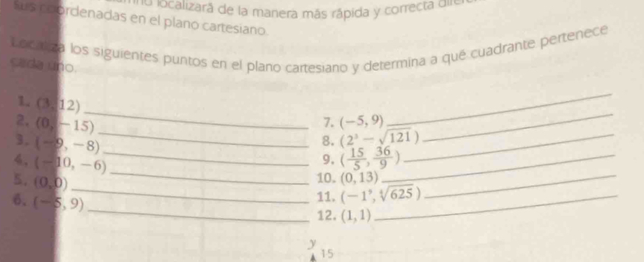 localizará de la manera más rápida y correcta d 
Sus coordenadas en el plano cartesiano. 
Locatca los siguientes puntos en el plano cartesiano y determina a qué cuadrante pertenece 
cada uno. 
_ 
1. (3,12)
2. (0,-15) (-5,9)
7. 
_ 
3. (-9,-8)
_8. (2^3-sqrt(121)) _ 
_ 
_ 
4. (-10,-6)
_9, ( 15/5 , 36/9 ) _ 
5. (0,0)
10. (0,13) _ 
_ 
6. (-5,9)
_11. (-1^9,sqrt[4](625)) _ 
12. (1,1)
y 
15