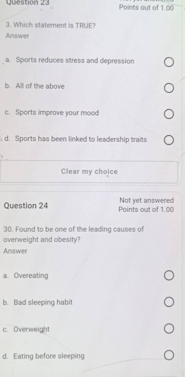 Points out of 1.00
3. Which statement is TRUE?
Answer
a. Sports reduces stress and depression
b. All of the above
c. Sports improve your mood
d. Sports has been linked to leadership traits
Clear my choice
Not yet answered
Question 24
Points out of 1.00
30. Found to be one of the leading causes of
overweight and obesity?
Answer
a. Overeating
b. Bad sleeping habit
c. Overweight
d. Eating before sleeping