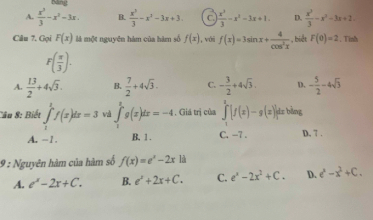 bāng
A.  x^3/3 -x^2-3x. B.  x^3/3 -x^2-3x+3. C.  x^3/3 -x^2-3x+1. D.  x^3/3 -x^2-3x+2. 
Câu 7. Gọi F(x) là một nguyên hàm của hàm số f(x) , vớri f(x)=3sin x+ 4/cos^2x  , biết F(0)=2 、 Tinh
F( π /3 ).
A.  13/2 +4sqrt(3). B.  7/2 +4sqrt(3). C. - 3/2 +4sqrt(3). D. - 5/2 -4sqrt(3)
Câu 8: Biết ∈tlimits _1^(2f(x)dx=3 và ∈tlimits _1^2g(x)dx=-4. Giá trị của ∈tlimits _1^2[f(x)-g(x)]dx bằng
A. -1. B. 1. C. -7. D, 7 .
9 : Nguyên hàm của hàm số f(x)=e^x)-2x là
A. e^x-2x+C. B. e^x+2x+C. C. e^x-2x^2+C. D. e^x-x^2+C.