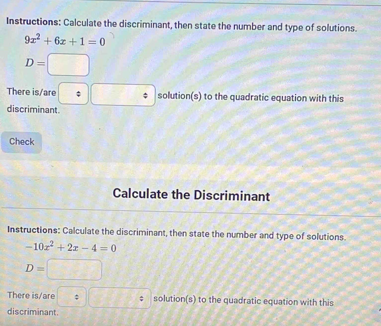 Instructions: Calculate the discriminant, then state the number and type of solutions.
9x^2+6x+1=0
D=□
There is/are solution(s) to the quadratic equation with this 
discriminant. 
Check 
Calculate the Discriminant 
Instructions: Calculate the discriminant, then state the number and type of solutions.
-10x^2+2x-4=0
D=
There is/are solution(s) to the quadratic equation with this 
discriminant.