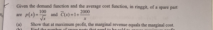 Given the demand function and the average cost function, in ringgit, of a spare part 
are p(x)= 100/sqrt(x)  and overline C(x)=1+ 2000/x 
(a) Show that at maximum profit, the marginal revenue equals the marginal cost. 
b ) Find the number of er