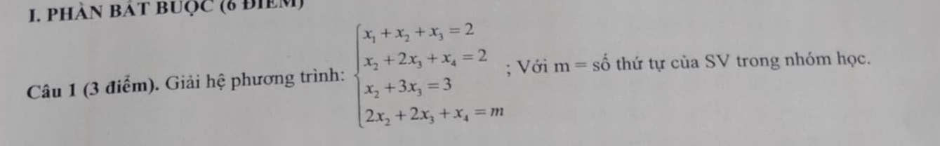 PHÀN BÁT BUQC (6 đIEM) 
Câu 1 (3 điểm). Giải hệ phương trình: beginarrayl x_1+x_2+x_3=2 x_2+2x_3+x_4=2 x_2+3x_3=3 2x_2+2x_3+x_4=mendarray.; Với m=shat o thứ tự của SV trong nhóm học.