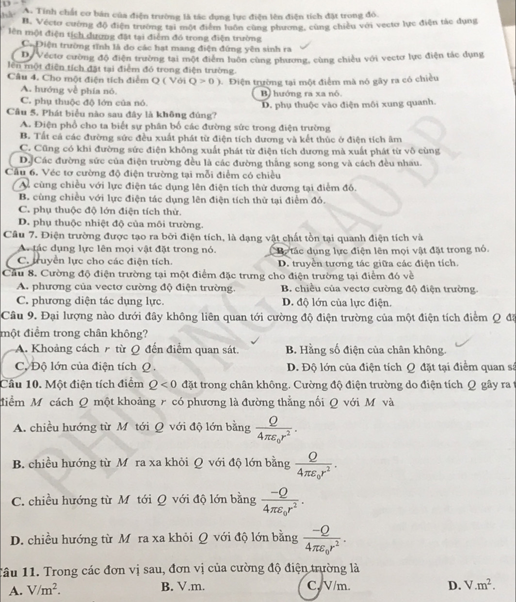 hà A. Tính chất cơ bản của điện trường là tác dụng lực điện lên điện tích đặt trong đỏ.
B. Véctơ cường độ điện trường tại một điểm luôn cùng phương, cùng chiều với vecto lực điện tác dụng
lên một điện tích dương đặt tại điểm đó trong điện trường
Ca Điện trường tĩnh là do các hạt mang điện đứng yên sinh ra
D Véctơ cường độ điện trường tại một điểm luôn cùng phương, cùng chiều với vectơ lực điện tác dụng
lên một điện tích đặt tại điểm đó trong điện trường.
Câu 4. Cho một điện tích điểm Q ( Với Q>0) Điện trường tại một điểm mà nó gây ra có chiều
A. hướng về phía nỏ.
B hướng ra xa nỏ.
C. phụ thuộc độ lớn của nó.
D. phụ thuộc vào điện môi xung quanh.
Cầu 5. Phát biểu nào sau đây là không đúng?
A. Điện phổ cho ta biết sự phân bố các đường sức trong điện trường
B. Tất cả các đường sức đều xuất phát từ điện tích dương và kết thúc ở điện tích âm
C. Cũng có khi đường sức điện không xuất phát từ điện tích dương mà xuất phát từ vô cùng
D. Các đường sức của điện trường đều là các đường thắng song song và cách đều nhau.
Cầu 6. Véc tơ cường độ điện trường tại mỗi điểm có chiều
A cùng chiều với lực điện tác dụng lên điện tích thử dương tại điểm đó.
B. cùng chiều với lực điện tác dụng lên điện tích thử tại điểm đó.
C. phụ thuộc độ lớn điện tích thử.
D. phụ thuộc nhiệt độ của môi trường.
Câu 7. Điện trường được tạo ra bởi điện tích, là dạng vật chất tồn tại quanh điện tích và
A. tác dụng lực lên mọi vật đặt trong nó.  B. tác dụng lực điện lên mọi vật đặt trong nó.
C. truyền lực cho các điện tích. D. truyền tương tác giữa các điện tích.
Cầu 8. Cường độ điện trường tại một điểm đặc trưng cho điện trường tại điểm đó về
A. phương của vectơ cường độ điện trường. B. chiều của vectơ cường độ điện trường.
C. phương diện tác dụng lực. D. độ lớn của lực điện.
Câu 9. Đại lượng nào dưới đây không liên quan tới cường độ điện trường của một điện tích điểm Q đã
một điểm trong chân không?
A. Khoảng cách r từ Q đến điểm quan sát. B. Hằng số điện của chân không.
C. Độ lớn của điện tích O . D. Độ lớn của điện tích Q đặt tại điểm quan sá
Câu 10. Một điện tích điểm Q<0</tex> đặt trong chân không. Cường độ điện trường do điện tích Q gây ra t
điểm Môcách Q một khoảng r có phương là đường thẳng nối Q với M và
A. chiều hướng từ Mỹ tới Q với độ lớn bằng frac Q4π varepsilon _0r^2.
B. chiều hướng từ Mỹ ra xa khỏi Q với độ lớn bằng frac Q4π varepsilon _0r^2.
C. chiều hướng từ M tới Q với độ lớn bằng frac -Q4π varepsilon _0r^2.
D. chiều hướng từ Mỹra xa khỏi Q với độ lớn bằng frac -Q4π varepsilon _0r^2.
1âu 11. Trong các đơn vị sau, đơn vị của cường độ điện trường là
A. V/m^2.
B. V.m. C. V/m. D. V.m^2.