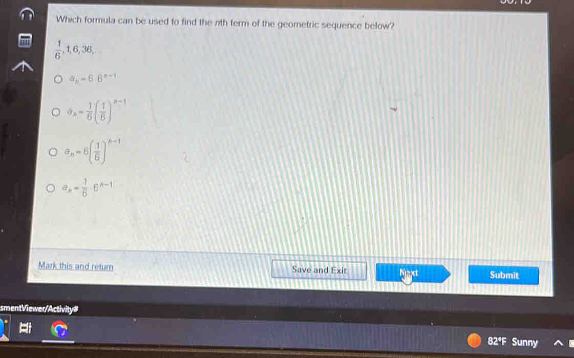 Which formula can be used to find the nth term of the geometric sequence below?
 1/6 , 1, 6, 36,...
a_n=6.6^(n-1)
a_n= 1/6 ( 1/6 )^n-1
a_n=6( 1/6 )^n-1
a_n= 1/6 · 6^(n-1)
Mark this and return Save and Exit Nat Submit
smentViewer/Activity#
82°F Sunny