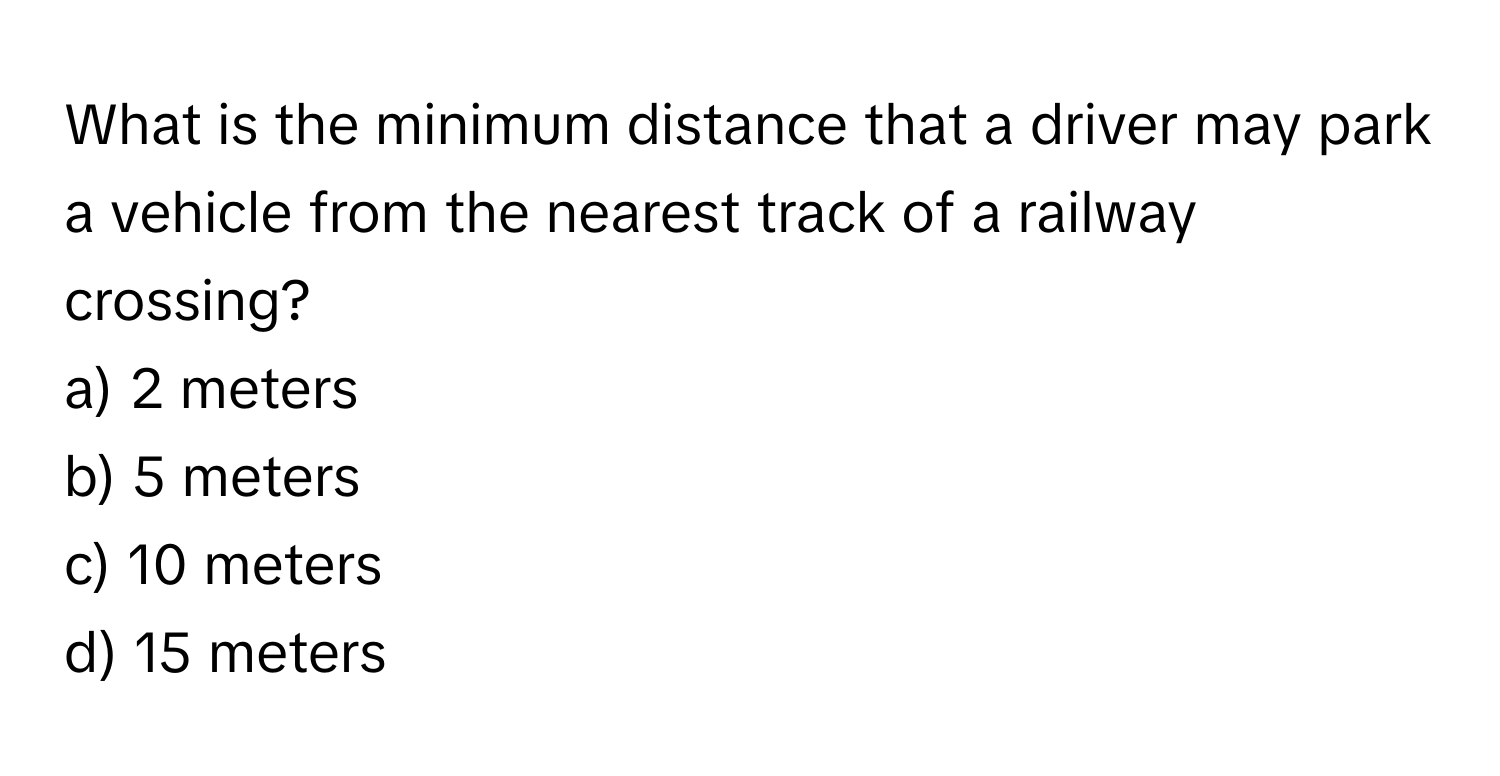 What is the minimum distance that a driver may park a vehicle from the nearest track of a railway crossing? 

a) 2 meters 
b) 5 meters 
c) 10 meters 
d) 15 meters