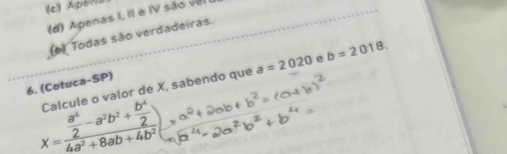 (c) Apena
(d) Apenas I, III e IV são vel
(e) Todas são verdadeiras.
Calcule o valor de X, sabendo que a=2020 e b=2018. 
6. (Cotuca-SP)
X=frac  a^4/2 -a^2b^2+ b^4/2 4a^2+8ab+4b^2)