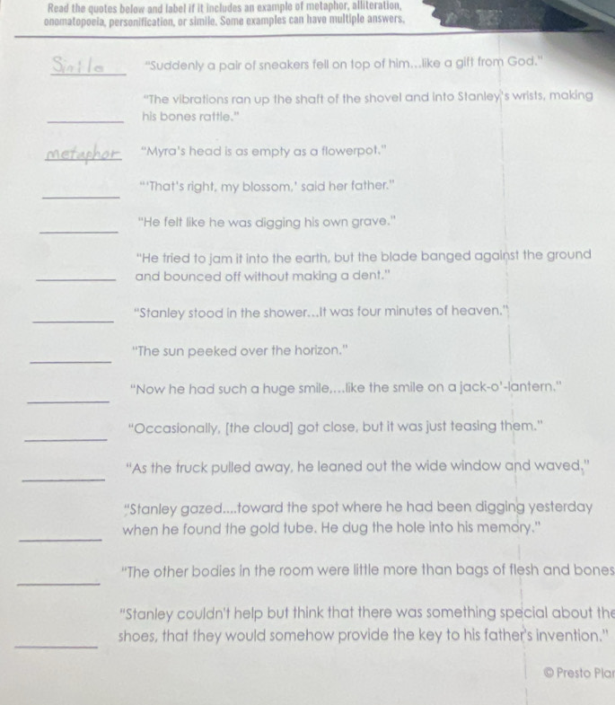 Read the quotes below and label if it includes an example of metaphor, alliteration, 
onomatopoeia, personification, or simile. Some examples can have multiple answers. 
_ 
“Suddenly a pair of sneakers fell on top of him..like a gift from God.' 
“The vibrations ran up the shaft of the shovel and into Stanley’s wrists, making 
_his bones rattle." 
_ 
“Myra's head is as empty as a flowerpot.” 
_ 
“‘That's right, my blossom,’ said her father.” 
_ 
"He felt like he was digging his own grave." 
“He tried to jam it into the earth, but the blade banged against the ground 
_and bounced off without making a dent." 
_ 
''Stanley stood in the shower...It was four minutes of heaven.” 
_ 
'The sun peeked over the horizon.' 
_ 
“Now he had such a huge smile,…like the smile on a jack-o’-lantern.” 
_ 
'Occasionally, [the cloud] got close, but it was just teasing them." 
_ 
“As the truck pulled away, he leaned out the wide window and waved.” 
“Stanley gazed....toward the spot where he had been digging yesterday 
_ 
when he found the gold tube. He dug the hole into his memory." 
_ 
“The other bodies in the room were little more than bags of flesh and bones 
“Stanley couldn't help but think that there was something special about the 
_ 
shoes, that they would somehow provide the key to his father's invention." 
Presto Pla