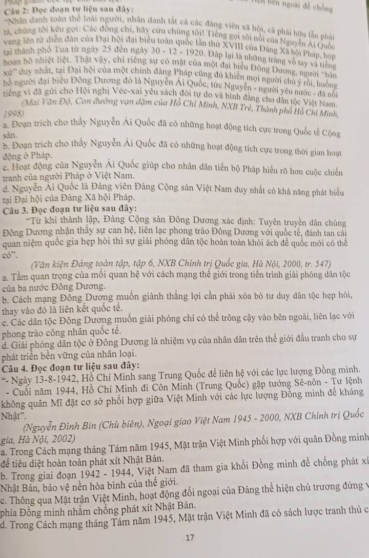 Pháp gan 
l bên ngoài để chồng
Câu 2: Đọc đoạn tự liệu sau đây:
'Nhân danh toàn thể loài người, nhân danh tắt cả các đảng viên xã hội, cả phái hữu lẫn phái
tá, chúng tôi kêu gọi: Các đồng chí, hãy cứu chủng tôi! Tiếng gọi sôi nổi của Nguyễn Ái Quốc
vang lên từ diễn đân của Đại hội đại biểu toàn quốc lần thứ XVIII của Đảng Xã hội Pháp, họp
tại thành phố Tua từ ngày 25 đến ngày 30 - 12 - 1920. Đáp lại là những trăng vỗ tay và tiếng
hoan hộ nhiệt liệt. Thật vậy, chỉ riêng sự có mặt của một đại biểu Đông Dương, người ''bản
xu'' duy nhất, tại Đại hội của một chính đảng Pháp cũng đủ khiến mọi người chủ ý rồi, huống
ỗ người đại biểu Đông Dương đó là Nguyễn Ái Quốc, tức Nguyễn - người yêu nước - đã nổi
tiếng vì đã gửi cho Hội nghị Véc-xai yêu sách đòi tự do và bình đẳng cho dẫn tộc Việt Nam.
(Mai Văn Độ, Con đường vạn dặm của Hồ Chỉ Minh, NXB Trẻ, Thành phố Hồ Chỉ Minh,
1998)
a. Đoạn trích cho thấy Nguyễn Ái Quốc đã có những hoạt động tích cực trong Quốc tế Cộng
sản.
b. Đoạn trích cho thầy Nguyễn Ái Quốc đã có những hoạt động tích cực trong thời gian hoạt
động ở Pháp.
c. Hoạt động của Nguyễn Ái Quốc giúp cho nhân dân tiến bộ Pháp hiểu rõ hơn cuộc chiến
tranh của người Pháp ở Việt Nam.
đ. Nguyễn Ai Quốc là Đãng viên Đảng Cộng sản Việt Nam duy nhất có khả năng phát biểu
tại Đại hội của Đảng Xã hội Pháp.
Câu 3. Đọc đoạn tư liệu sau đây:
*Từ khi thành lập, Đảng Cộng sản Đông Dương xác định: Tuyên truyền dân chúng
Đông Dương nhận thấy sự can hệ, liên lạc phong trào Đông Dương với quốc tế, đánh tan cái
quan niệm quốc gia hẹp hòi thì sự giải phóng dân tộc hoàn toàn khỏi ách đế quốc mới có thể
có'.
(Văn kiện Đảng toàn tập, tập 6, NXB Chính trị Quốc gia, Hà Nội, 2000, tr. 547)
a. Tầm quan trọng của môi quan hệ với cách mạng thế giới trong tiến trình giải phóng dân tộc
của ba nước Đông Dương.
b. Cách mạng Đông Dương muốn giành thắng lợi cần phải xóa bỏ tư duy dân tộc hẹp hòi,
thay vào đó là liên kết quốc tế.
c. Các dân tộc Đông Dương muốn giải phóng chỉ có thể trông cậy vào bên ngoài, liên lạc với
phong trào công nhân quốc tế.
d. Giải phóng dân tộc ở Đông Dương là nhiệm vụ của nhân dân trên thế giới đấu tranh cho sự
phát triển bền vững của nhân loại.
Câu 4. Đọc đoạn tư liệu sau đây:
*- Ngày 13-8-1942, Hồ Chí Minh sang Trung Quốc đề liên hệ với các lực lượng Đồng minh.
- Cuối năm 1944, Hồ Chí Minh đi Côn Minh (Trung Quốc) gặp tướng Sê-nôn - Tư lệnh
không quân Mĩ đặt cơ sở phối hợp giữa Việt Minh với các lực lượng Đồng minh để kháng
Nhật''.
(Nguyễn Đình Bin (Chù biên), Ngoại giao Việt Nam 1945 - 2000, NXB Chính trị Quốc
gia, Hà Nội, 2002)
a. Trong Cách mạng tháng Tám năm 1945, Mặt trận Việt Minh phối hợp với quân Đồng minh
để tiêu diệt hoàn toàn phát xít Nhật Bản.
b. Trong giai đoạn 1942 - 1944, Việt Nam đã tham gia khối Đồng minh đề chống phát xỉ
Nhật Bản, bảo vệ nền hòa bình của thế giới.
c. Thông qua Mặt trận Việt Minh, hoạt động đối ngoại của Đảng thể hiện chủ trương đứng về
phía Đồng minh nhằm chống phát xít Nhật Bản.
d. Trong Cách mạng tháng Tám năm 1945, Mặt trận Việt Minh đã có sách lược tranh thủ c
17