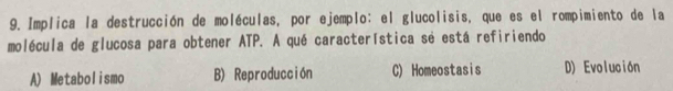 Implica la destrucción de moléculas, por ejemplo: el glucolisis, que es el rompimiento de la
molécula de glucosa para obtener ATP. A qué característica sé está refiriendo
A) Metabolismo B) Reproducción C) Homeostasis D) Evolución