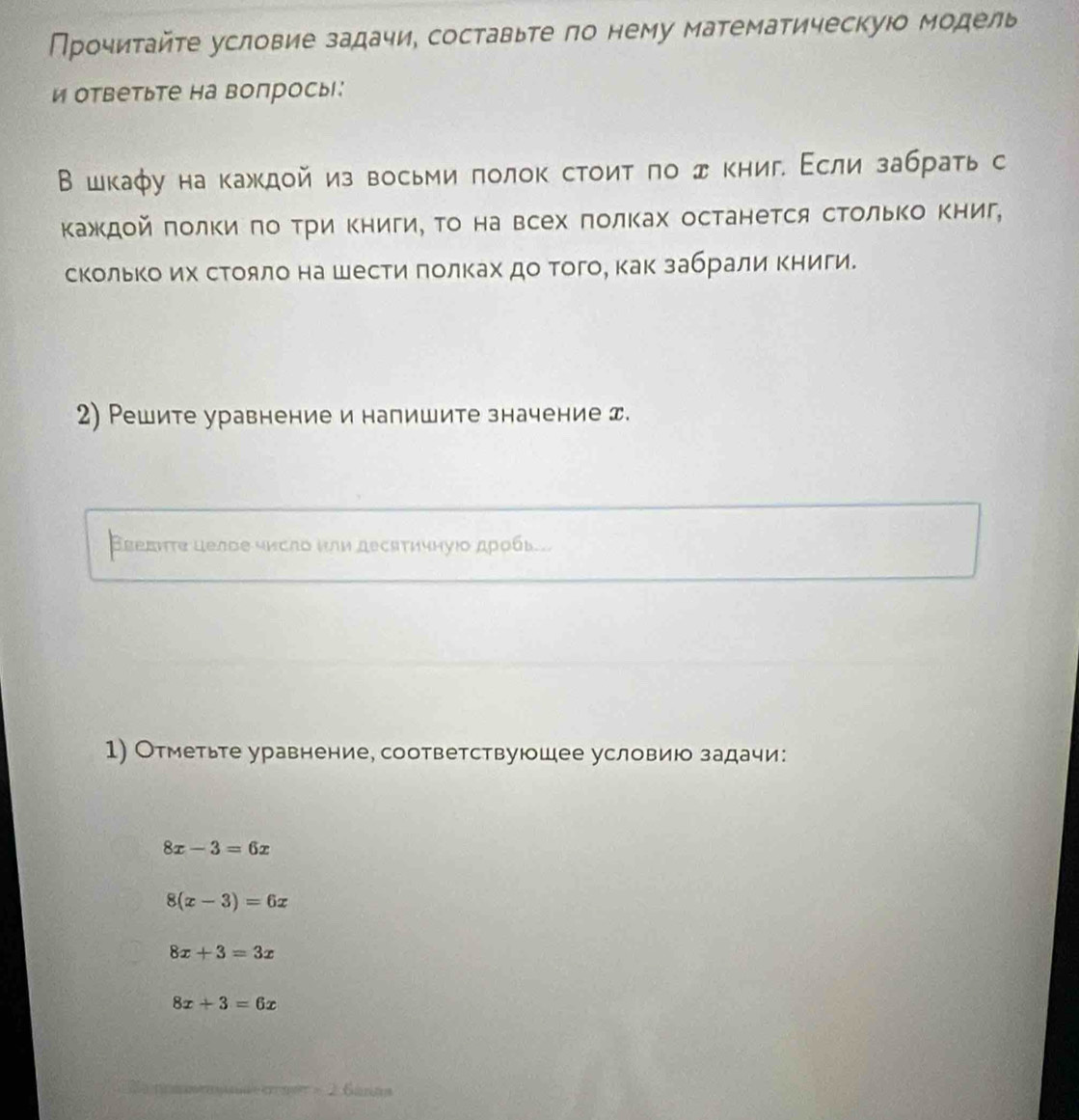 Прочитайте условие задачи, составьте ло нему математическуюо модель
и ответьте на вопросы:
В шкаφу на кажκдой из восьми πолок стоиτ πо дкниг. Εсли забрать с
ΚажΚдοй πолΚи πо Τри Κниги, Τо на всех πолках останется сΤольΚо Κниг,
скольΚоих сΤояло на шести πолках до того, как забрали Κниги.
2) Решите уравнение и напишите значение エ.
Вεеднτе целое число или десятичнуюо дρобь..
1) Отметьте уравнение, соответствуюшее условию задачи:
8x-3=6x
8(x-3)=6x
8x+3=3x
8x+3=6x
2 6áran