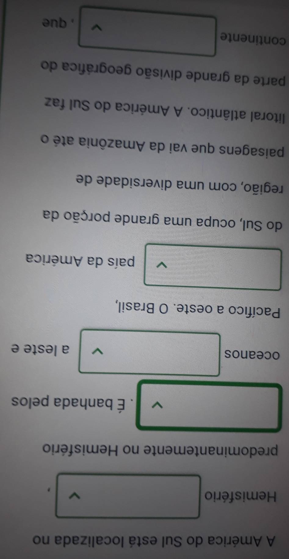 A América do Sul está localizada no 
Hemisfério 
, 
predominantemente no Hemisfério 
V . É banhada pelos 
oceanos 
a leste e 
Pacífico a oeste. O Brasil, 
país da América 
do Sul, ocupa uma grande porção da 
região, com uma diversidade de 
paisagens que vai da Amazônia até o 
litoral atlântico. A América do Sul faz 
parte da grande divisão geográfica do 
continente v , que