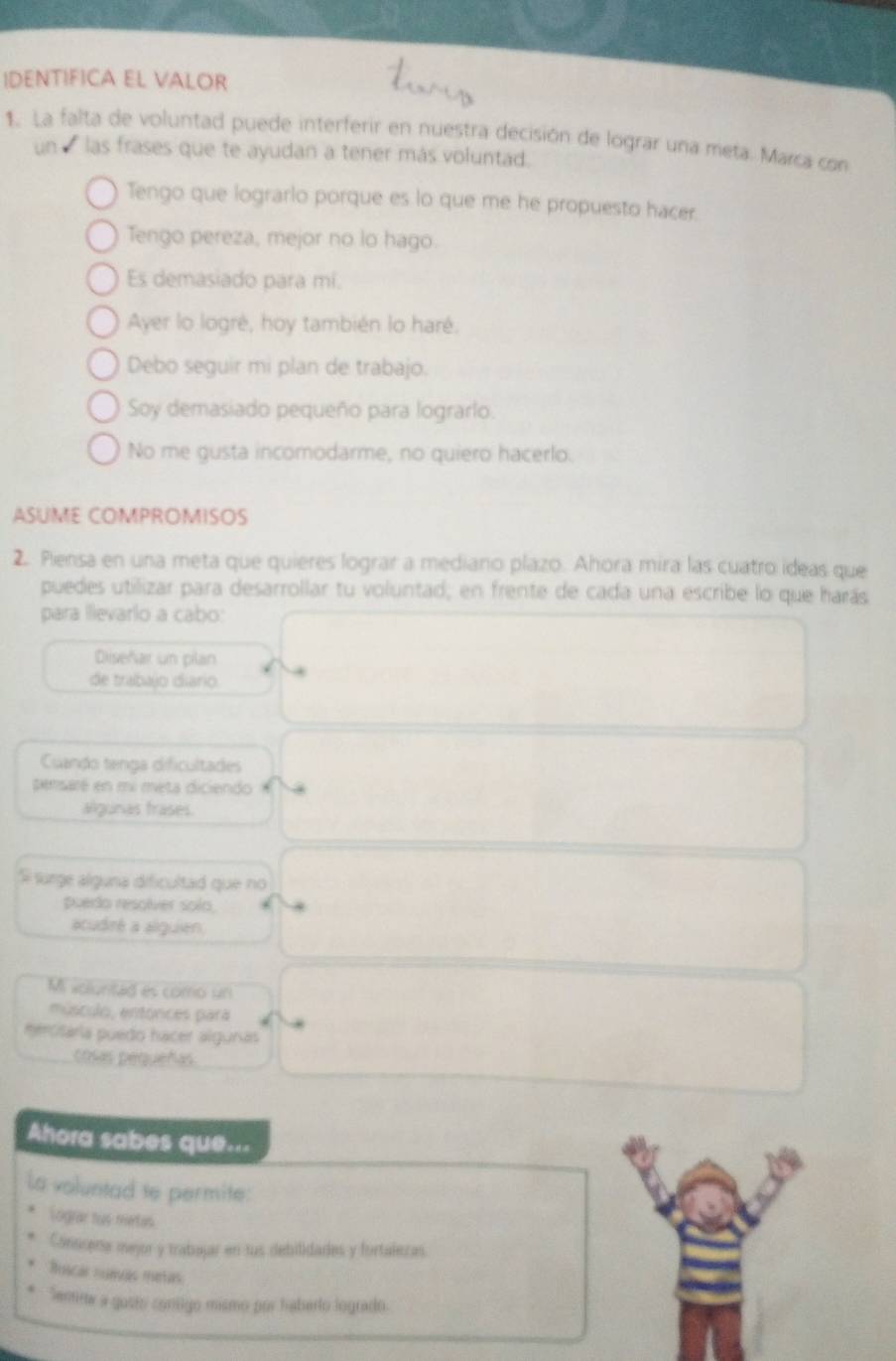 IDENTIFICA EL VALOR
1. La falta de voluntad puede interferir en nuestra decisión de lograr una meta. Marca con
un las frases que te ayudan a tener más voluntad.
Tengo que lograrlo porque es lo que me he propuesto hacer.
Tengo pereza, mejor no lo hago.
Es demasiado para mí.
Ayer lo logré, hoy también lo haré.
Debo seguir mi plan de trabajo.
Soy demasiado pequeño para lograrlo.
No me gusta incomodarme, no quiero hacerlo.
ASUME COMPROMISOS
2. Piensa en una meta que quieres lograr a mediano plazo. Ahora mira las cuatro ideas que
puedes utilizar para desarrollar tu voluntad; en frente de cada una escribe lo que harás
para lllevarlo a cabo:
Diseñar un plan
de trabajo diario.
Cuando tenga dificultades
sensaré en mi meta diciendo
algunas trases.
S surge alguna dificultad que no
puedo resolver solo,
acudiré a alguien.
Mi volunitad es como un
músculo, entonces pará
meroitária puedo hacer alguras
cosas pequeñas
Ahora sabes que...
La voluntad te permite:
Lograr hus metas
Conscena mejor y trabajar en lus debilidades y fortalezas.
Ruacas nuacas mtas
Semim a gosto contigo mismo por haberlo logrado.