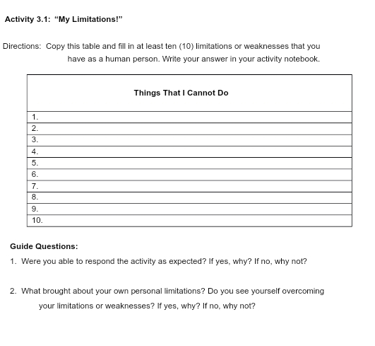 Activity 3.1: “My Limitations!” 
Directions: Copy this table and fill in at least ten (10) limitations or weaknesses that you 
have as a human person. Write your answer in your activity notebook. 
Guide Questions: 
1. Were you able to respond the activity as expected? If yes, why? If no, why not? 
2. What brought about your own personal limitations? Do you see yourself overcoming 
your limitations or weaknesses? If yes, why? If no, why not?