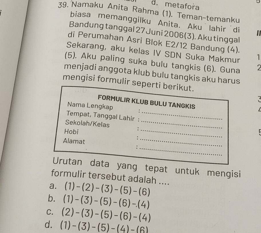 metafora
39. Namaku Anita Rahma (1). Teman-temanku
biasa memanggilku Anita. Aku˙lahir'di
Bandung tanggal 27 Juni 2006(3). Aku tinggal
di Perumahan Asri Blok E2/12 Bandung (4).
Sekarang, aku kelas IV SDN Suka Makmur 1
(5). Aku paling suka bulu tangkis (6). Guna
2
menjadi anggota klub bulu tangkis aku harus
mengisi formulir seperti berikut.
4
FORMULIR KLUB BULU TANGKIS
Nama Lengkap
_
Tempat, Tanggal Lahir :_
_
Sekolah/Kelas :
Hobi
Alamat
_:
_
Urutan data yang tepat untuk mengisi
formulir tersebut adalah ....
a. (1)-(2)-(3)-(5)-(6)
b. (1)-(3)-(5)-(6)-(4)
C. (2)-(3)-(5)-(6)-(4)
d. (1)-(3)-(5)-(4)-(6)