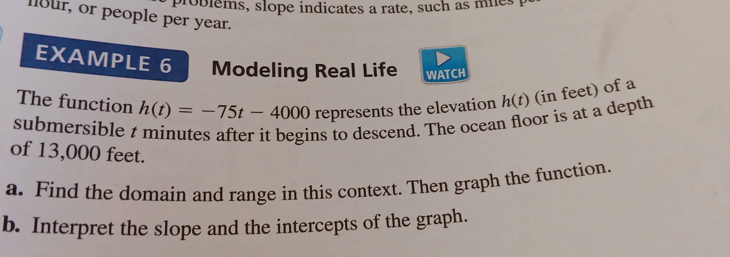 roblems, slope indicates a rate, such as mies t 
llour, or people per year. 
EXAMPLE 6 Modeling Real Life WATCH 
The function h(t)=-75t-4000 represents the elevation h(t) (in feet) of a 
submersible t minutes after it begins to descend. The ocean floor is at a depth 
of 13,000 feet. 
a. Find the domain and range in this context. Then graph the function. 
b. Interpret the slope and the intercepts of the graph.