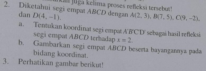 kall Juga kelima proses refleksi tersebut! 
2. Diketahui segi empat ABCD dengan A(2,3), B(7,5), C(9,-2), 
dan D(4,-1). 
a. Tentukan koordinat segi empat A'B'C'D' sebagai hasil refleksi 
segi empat ABCD terhadap x=2. 
b. Gambarkan segi empat ABCD beserta bayangannya pada 
bidang koordinat. 
3. Perhatikan gambar berikut!