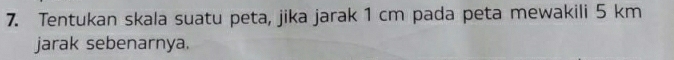 Tentukan skala suatu peta, jika jarak 1 cm pada peta mewakili 5 km
jarak sebenarnya.