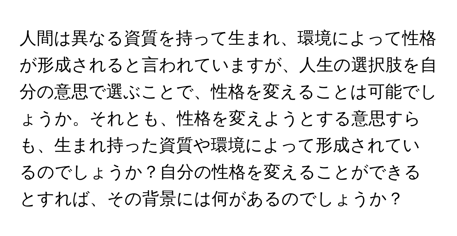 人間は異なる資質を持って生まれ、環境によって性格が形成されると言われていますが、人生の選択肢を自分の意思で選ぶことで、性格を変えることは可能でしょうか。それとも、性格を変えようとする意思すらも、生まれ持った資質や環境によって形成されているのでしょうか？自分の性格を変えることができるとすれば、その背景には何があるのでしょうか？