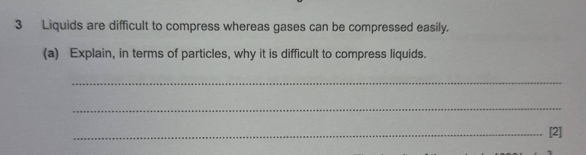 Liquids are difficult to compress whereas gases can be compressed easily. 
(a) Explain, in terms of particles, why it is difficult to compress liquids. 
_ 
_ 
_[2]