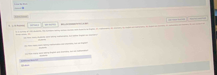 Llow My Work 

Submit Amws 
5. [-13 Points] DETAILS MY NOTES BELLOCONMATH10 2.4.007. ASK YOUR TEACHER 
PRACTICE ANOTHER 
thwee areas, 22. In a survey of 100 students, the numbers taking various courses were found to be English, 67; mathematics, 40; chemistry, 52; English and mathematicl, 10; English and chembory. 7; mathemans and chenetry, 10, and cumes in v 
(a) How many students were taking mathematics, but neither English nor chemistry? 
_ 
students 
(b) How many were taking mathematics and chemistry, but not lnglish? 
_ 
students 
(c) How many were taking English and chemistry, but not mathematics? 
_ 
students 
Additional Materials 
□oBook