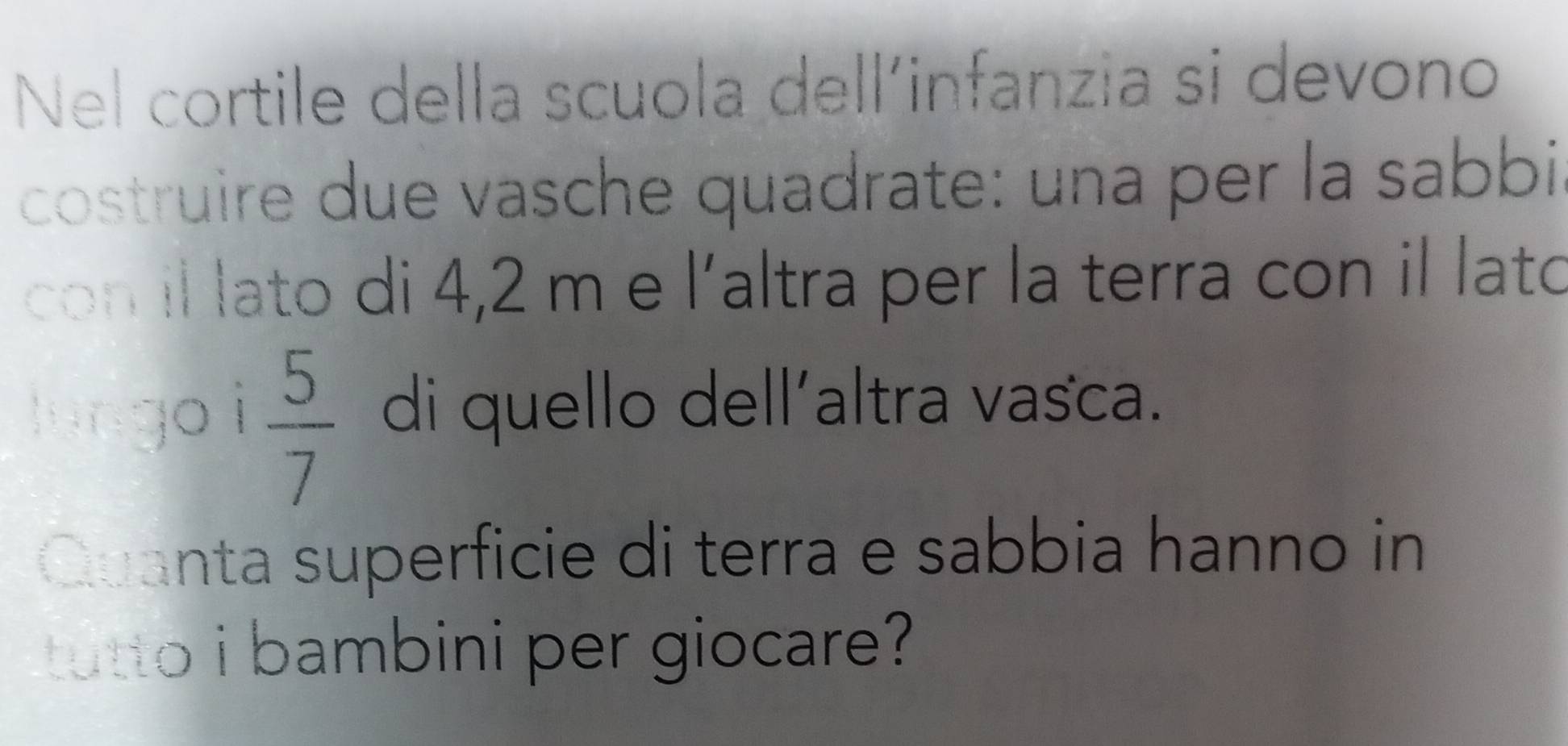 Nel cortile della scuola dell’infanzia si devono 
costruire due vasche quadrate: una per la sabbi 
con il lato di 4,2 m e |' altra per la terra con il lato 
lungo i  5/7  di quello dell´altra vasca. 
Quanta superficie di terra e sabbia hanno in 
tutto i bambini per giocare?