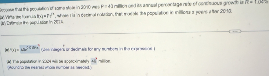 Suppose that the population of some state in 2010 was P=40 million and its annual percentage rate of continuous growth is R=1.04%
(a) Write the formula f(x)=Pe^(rx) , where r is in decimal notation, that models the population in millions x years after 2010. 
(b) Estimate the population in 2024. 
(a) f(x)=40e^(0.0104x^7) (Use integers or decimals for any numbers in the expression.) 
(b) The population in 2024 will be approximately 46^7 million. 
(Round to the nearest whole number as needed.)