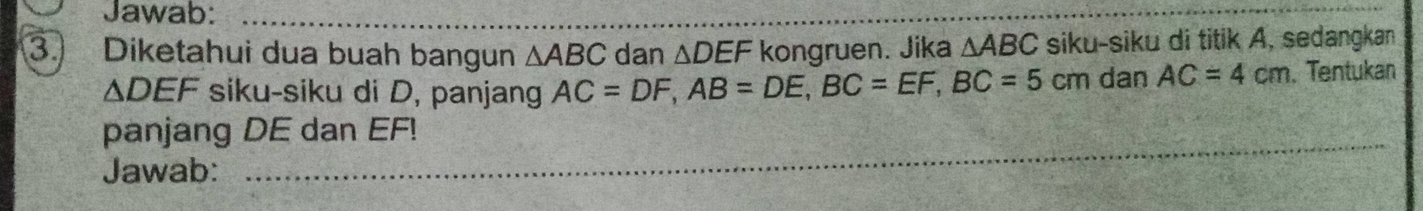 Jawab:_ 
3. Diketahui dua buah bangun △ ABC dan △ DEF kongruen. Jika △ ABC siku-siku di titik A, sedangkan
△ DEF siku-siku di D, panjang AC=DF, AB=DE, BC=EF, BC=5cm dan AC=4cm Tentukan 
panjang DE dan EF! 
_ 
Jawab: 
__