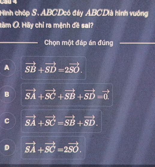 Cau 4
Hình chóp S. ABCDcó đáy ABCDlà hình vuống
tâm Ô. Hãy chỉ ra mệnh đề sai?
Chọn một đáp án đúng
A vector SB+vector SD=2vector SO.
B vector SA+vector SC+vector SB+vector SD=vector 0.
C vector SA+vector SC=vector SB+vector SD.
D vector SA+vector SC=2vector SO.