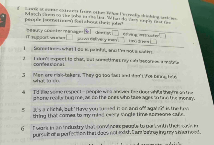 Look at some extracts from other What I'm really thinking articles.
Match them to the jobs in the list. What do they imply that the
people (sometimes) feel about their jobs?
beauty counter manager dentist driving instructor
IT support worker pizza delivery man taxi driver
1 Sometimes what I do is painful, and I'm not a sadist.
2 I don't expect to chat, but sometimes my cab becomes a mobile
confessional.
3 Men are risk-takers. They go too fast and don't like being told
what to do.
4 I'd like some respect - people who answer the door while they’re on the
phone really bug me, as do the ones who take ages to find the money.
5 It's a cliché, but ‘Have you turned it on and off again?' is the first
thing that comes to my mind every single time someone calls.
6 I work in an industry that convinces people to part with their cash in
pursuit of a perfection that does not exist. I am betraying my sisterhood.