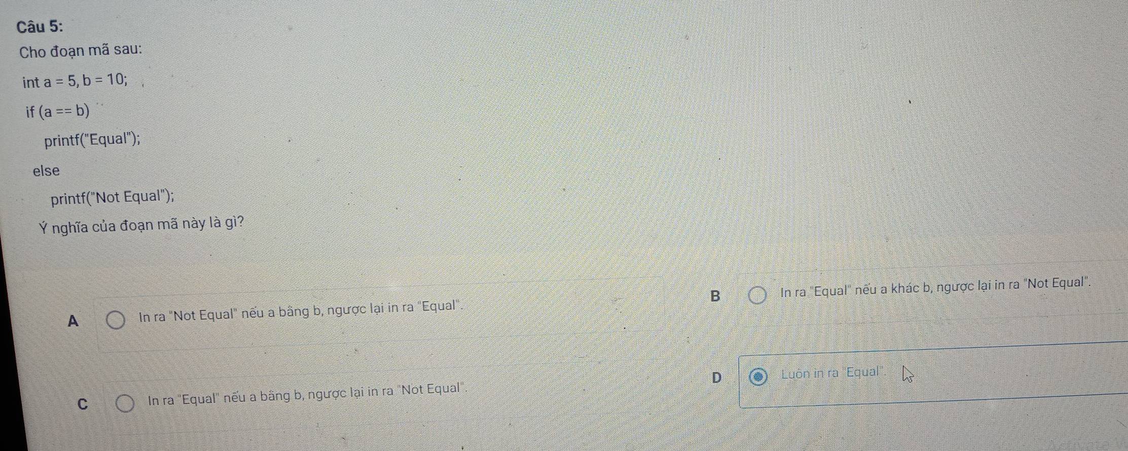 Cho đoạn mã sau:
int a=5, b=10; 
if (a==b)
printf("Equal");
else
printf("Not Equal");
Ý nghĩa của đoạn mã này là gì?
A In ra "Not Equal" nếu a bằng b, ngược lại in ra "Equal". B In ra "Equal" nếu a khác b, ngược lại in ra "Not Equal".
C In ra "Equal" nếu a bằng b, ngược lại in ra "Not Equal" D Luôn in ra ''Equal''.
