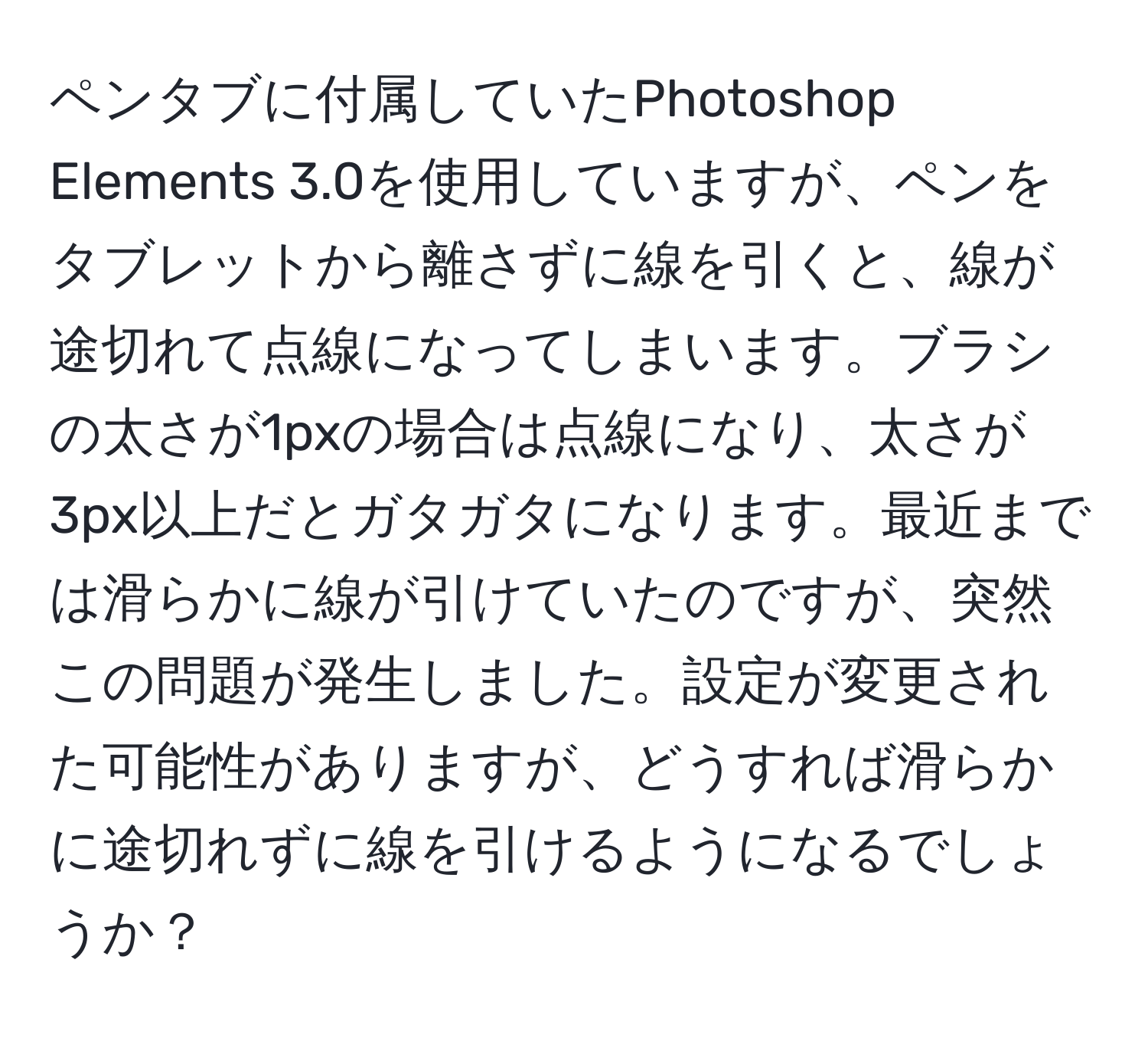 ペンタブに付属していたPhotoshop Elements 3.0を使用していますが、ペンをタブレットから離さずに線を引くと、線が途切れて点線になってしまいます。ブラシの太さが1pxの場合は点線になり、太さが3px以上だとガタガタになります。最近までは滑らかに線が引けていたのですが、突然この問題が発生しました。設定が変更された可能性がありますが、どうすれば滑らかに途切れずに線を引けるようになるでしょうか？