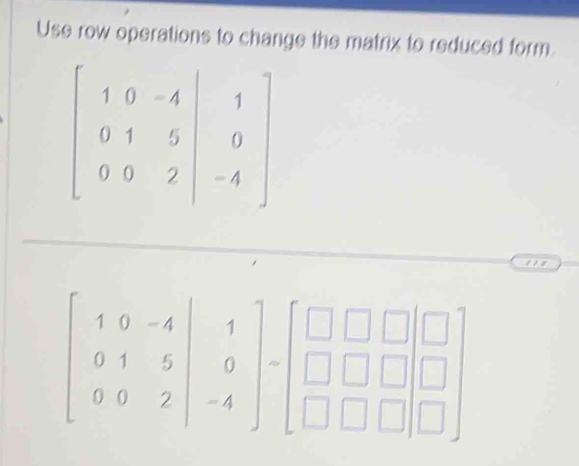 Use row operations to change the matrix to reduced form
beginbmatrix 1&0&-4 0&1&5&|&0 0&0&2&|-4endbmatrix
beginbmatrix 1&0&-4 0&1&5 0&0&2endbmatrix -beginbmatrix □ &□ &□  □ &□ &□  □ &□ &□ endbmatrix