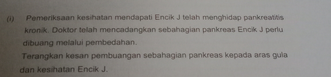 Pemeriksaan kesihatan mendapati Encik J telah menghidap pankreatitis 
kronik. Doktor telah mencadangkan sebahagian pankreas Encik J perlu 
dibuang melalui pembedahan. 
Terangkan kesan pembuangan sebahagian pankreas kepada aras gula 
dan kesihatan Encik J.