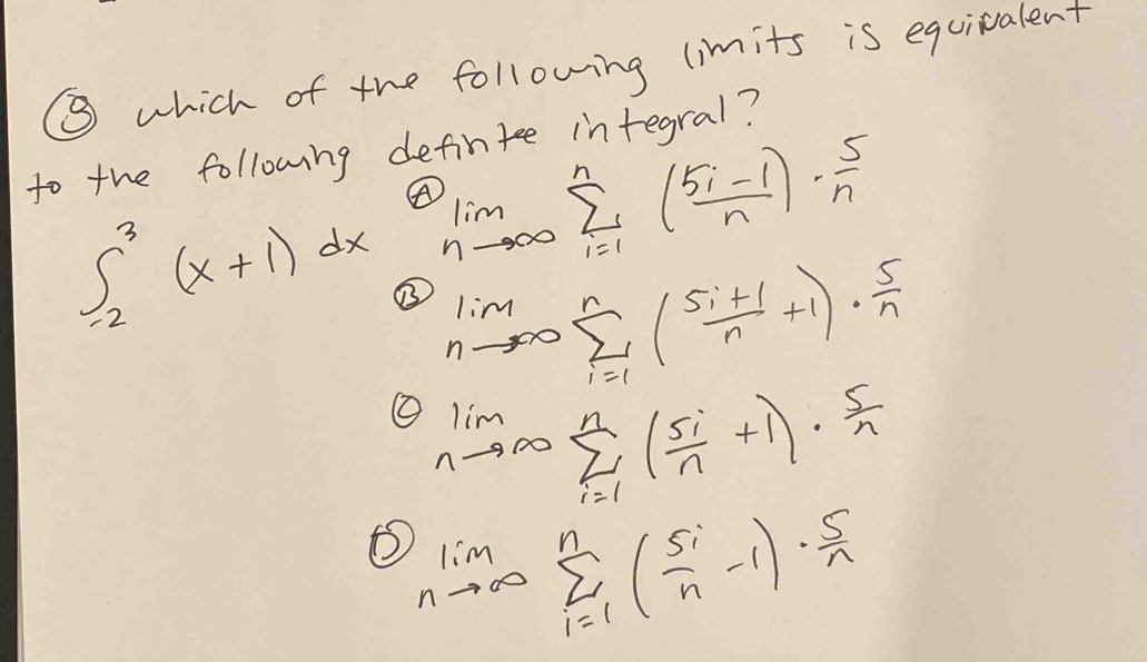 ⑧ which of the following (imits is equivalent
to the following defintee integral?
∈t _(-2)^3(x+1)dx A limlimits _nto ∈fty sumlimits _(i=1)^n( (5i-1)/n )·  5/n 
limlimits _nto ∈fty sumlimits _(i=1)^n( (5i+1)/n +1)·  5/n 
limlimits _nto ∈fty sumlimits _(i=1)^n( 5i/n +1)·  5/n 
limlimits _nto ∈fty sumlimits _(i=1)^n( 5i/n -1)·  5/n 