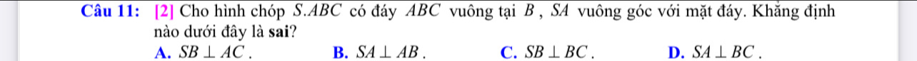 [2] Cho hình chóp S. ABC có đáy ABC vuông tại B , SA vuông góc với mặt đáy. Khắng định
nào dưới đây là sai?
A. SB⊥ AC. B. SA⊥ AB. C. SB⊥ BC. D. SA⊥ BC.